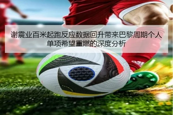 谢震业百米起跑反应数据回升带来巴黎周期个人单项希望重燃的深度分析